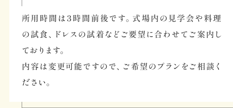 所用時間は3時間前後です。式場内の見学会や料理の試食、ドレスの試着などご要望に合わせてご案内しております。