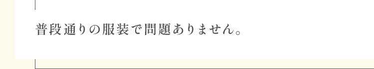 普段通りの服装で問題ありません。