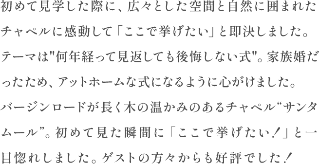 初めて見学した際に、広々とした空間と自然に囲まれたチャペルに感動して「ここで挙げたい」と即決しました。