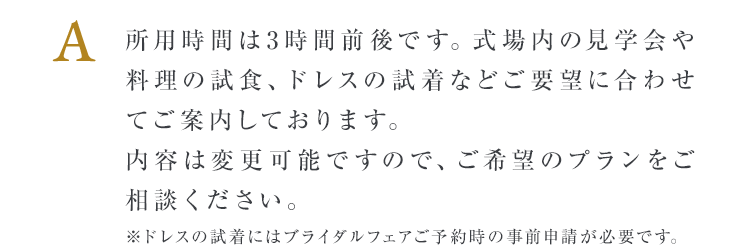 所用時間は3時間前後です。式場内の見学会や料理の試食、ドレスの試着などご要望に合わせてご案内しております。