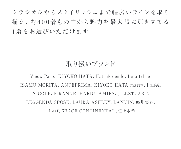 クラシカルからスタイリッシュまで幅広いラインを取り揃え、約400着もの中から魅力を最大限に引き立てる1着をお選びいただけます。