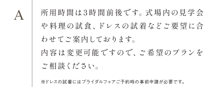 所用時間は3時間前後です。式場内の見学会や料理の試食、ドレスの試着などご要望に合わせてご案内しております。