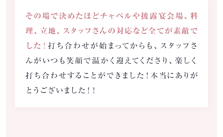 その場で決めたほどチャペルや披露宴会場、料理、立地、スタッフさんの対応など全てが素敵でした！