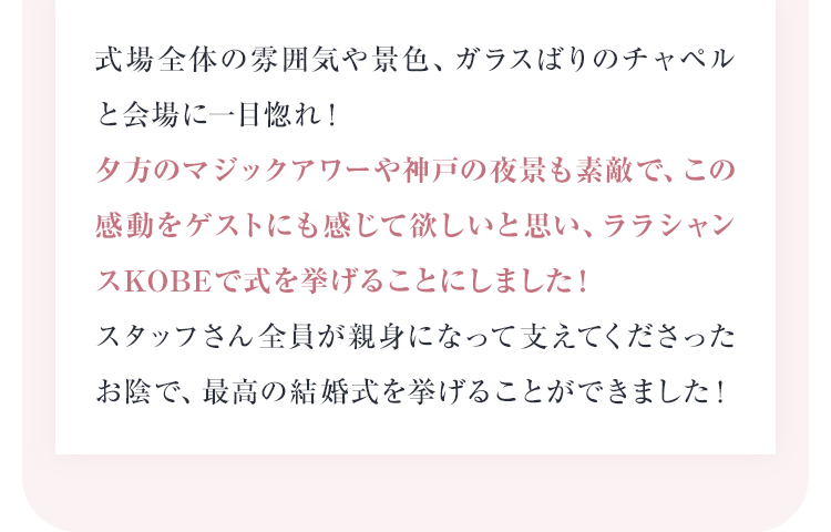 夕方のマジックアワーや神戸の夜景も素敵で、この感動をゲストにも感じて欲しいと思い、ララシャンスKOBEで式を挙げることにしました！