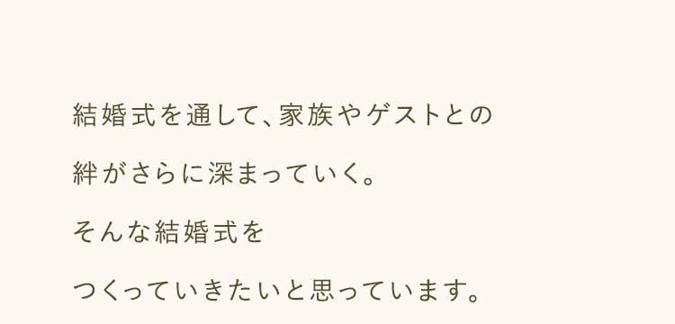 結婚式を通して、家族やゲストとの絆がさらに深まっていく。そんな結婚式をつくっていきたいと思っています。