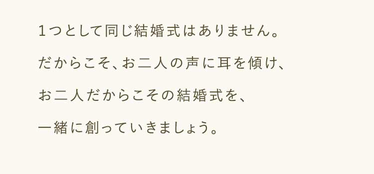 １つとして同じ結婚式はありません。だからこそ、お二人の声に耳を傾け、お二人だからこその結婚式を、一緒に創っていきましょう。