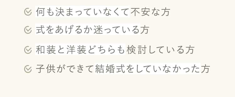 何も決まっていなくて不安な方、式をあげるか迷っている方、和装と洋装どちらも検討している方、子供ができて結婚式をしていなかった方