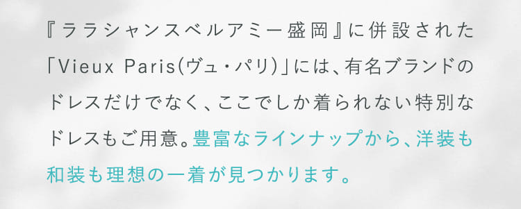 『ララシャンスベルアミー盛岡』に併設された「Vieux Paris(ヴュ・パリ)」には、有名ブランドのドレスだけでなく、ここでしか着られない特別なドレスもご用意。...