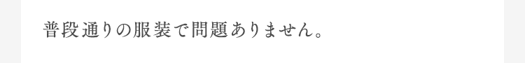 普段通りの服装で問題ありません。