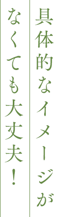 具体的なイメージがなくても大丈夫！