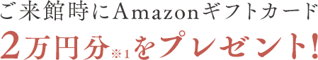 ご来館時にAmazonギフトカード2万円分※1をプレゼント!