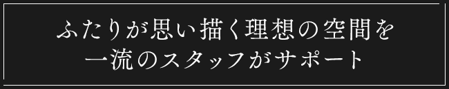 ふたりが思い描く理想の空間を一流のスタッフがサポート