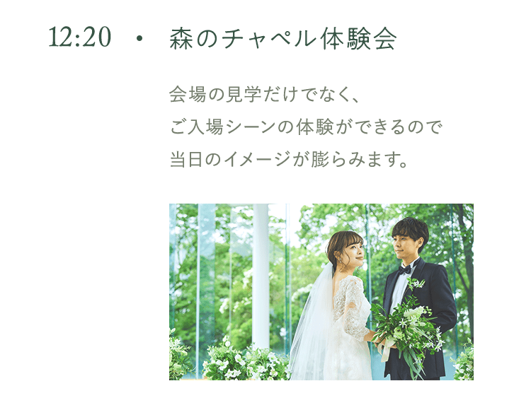 12:20 森のチャペル体験会 会場の見学だけでなく、 ご入場シーンの体験ができるので当日のイメージが膨らみます。