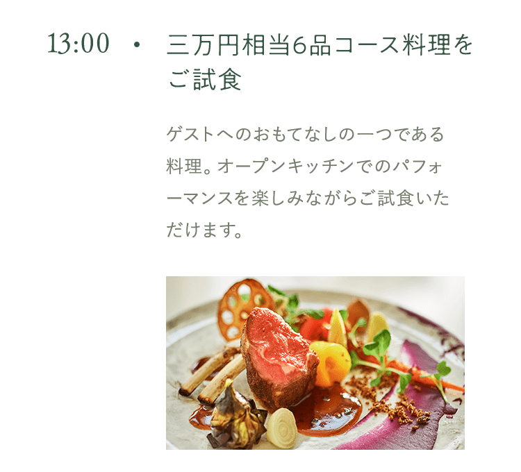 13:00 三万円相当6品コース料理をご試食 ゲストへのおもてなしの一つである 料理。オープンキッチンでのパフォーマンスを楽しみながらご試食いただけます。