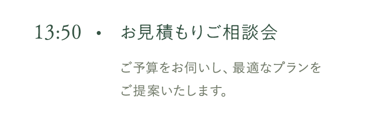 13:50 お見積もりご相談会 ご予算をお伺いし、最適なプランをご提案いたします。