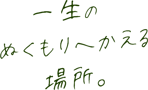 一生のぬくもりへかえる場所。