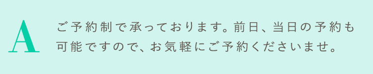 ご予約制で承っております。前日、当日の予約も可能ですので、お気軽にご予約くださいませ。