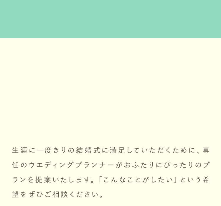 生涯に一度きりの結婚式に満足していただくために、専任のウエディングプランナーがおふたりにぴったりのプランを提案いたします。