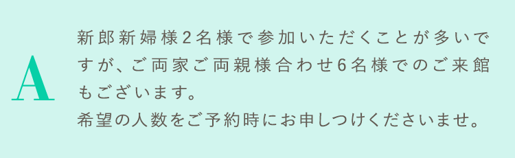 新郎新婦様2名様で参加いただくことが多いですが、ご両家ご両親様合わせ6名様でのご来館もございます。