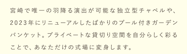 プライベートな貸切り空間を自分らしく彩ることで、あなただけの式場に変身します。