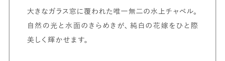 大きなガラス窓に覆われた唯一無二の水上チャペル。自然の光と水面のきらめきが、純白の花嫁をひと際美しく輝かせます。