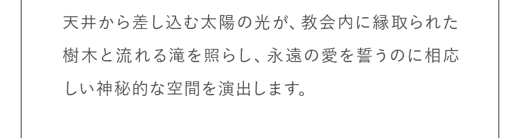 天井から差し込む太陽の光が、教会内に縁取られた樹木と流れる滝を照らし、永遠の愛を誓うのに相応しい神秘的な空間を演出します。