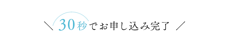 ＼ 30秒でお申し込み完了 ／