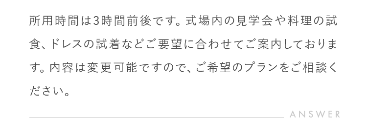 所用時間は3時間前後です。式場内の見学会や料理の試食、ドレスの試着などご要望に合わせてご案内しております。