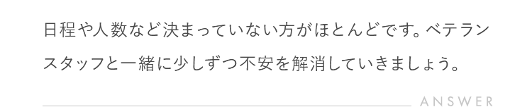 日程や人数など決まっていない方がほとんどです。ベテランスタッフと一緒に少しずつ不安を解消していきましょう。