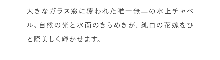 大きなガラス窓に覆われた唯一無二の水上チャペル。自然の光と水面のきらめきが、純白の花嫁をひと際美しく輝かせます。