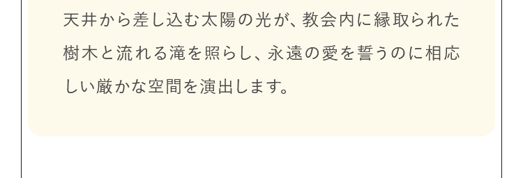 天井から差し込む太陽の光が、教会内に縁取られた樹木と流れる滝を照らし、永遠の愛を誓うのに相応しい神秘的な空間を演出します。