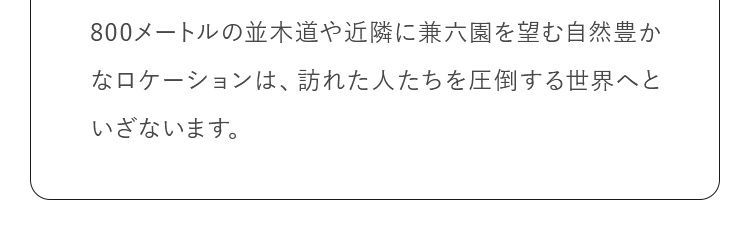 800メートルの並木道や近隣に兼六園を望む自然豊かなロケーションは、訪れた人たちを圧倒する世界へといざないます。