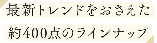最新トレンドをおさえた約400点のラインナップ