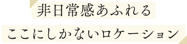 非日常感あふれるここにしかないロケーション