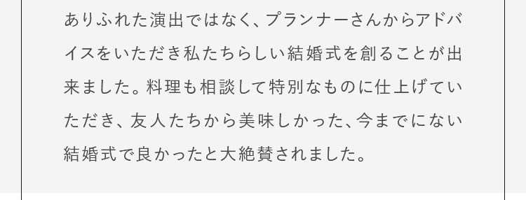 ありふれた演出を避けたいと考えていた所、プランナーさんからいろいろなアドバイスをいただき、私たちらしい結婚式を創ることができたと思っています。